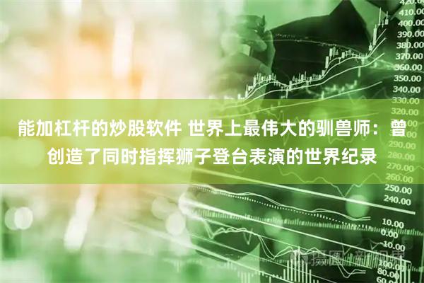 能加杠杆的炒股软件 世界上最伟大的驯兽师：曾创造了同时指挥狮子登台表演的世界纪录
