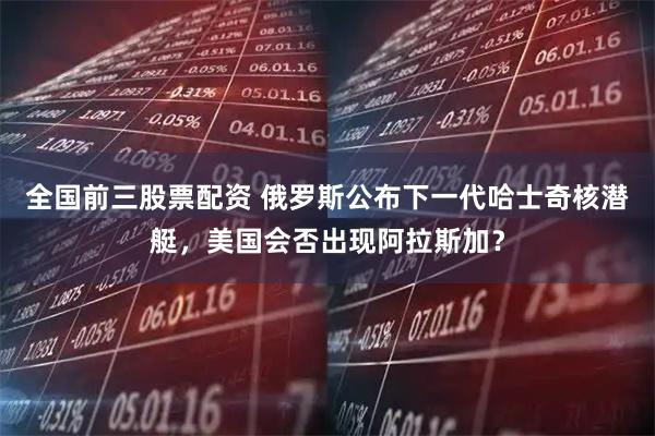 全国前三股票配资 俄罗斯公布下一代哈士奇核潜艇，美国会否出现阿拉斯加？