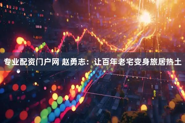 专业配资门户网 赵勇志：让百年老宅变身旅居热土