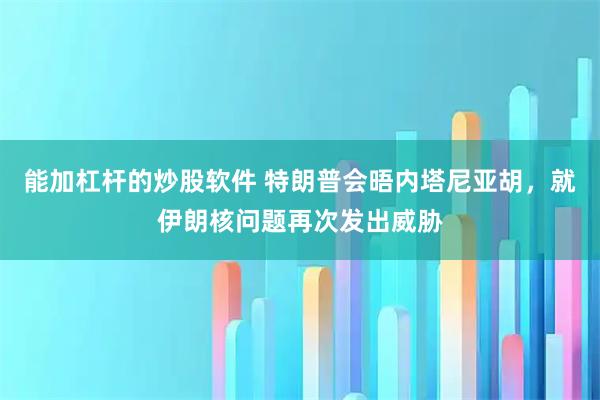 能加杠杆的炒股软件 特朗普会晤内塔尼亚胡，就伊朗核问题再次发出威胁