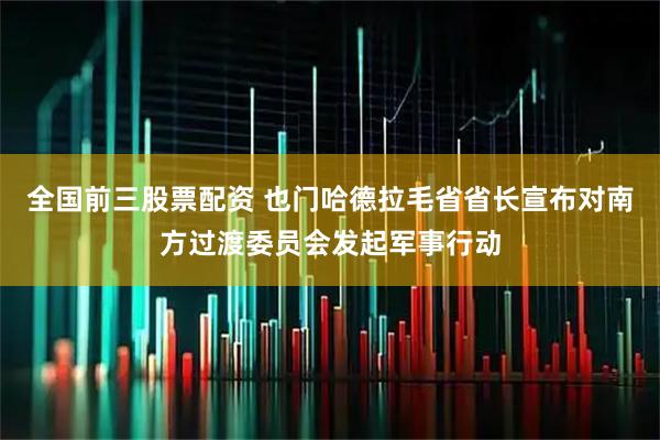全国前三股票配资 也门哈德拉毛省省长宣布对南方过渡委员会发起军事行动