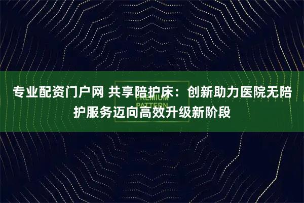 专业配资门户网 共享陪护床：创新助力医院无陪护服务迈向高效升级新阶段