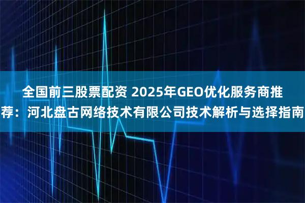 全国前三股票配资 2025年GEO优化服务商推荐：河北盘古网络技术有限公司技术解析与选择指南
