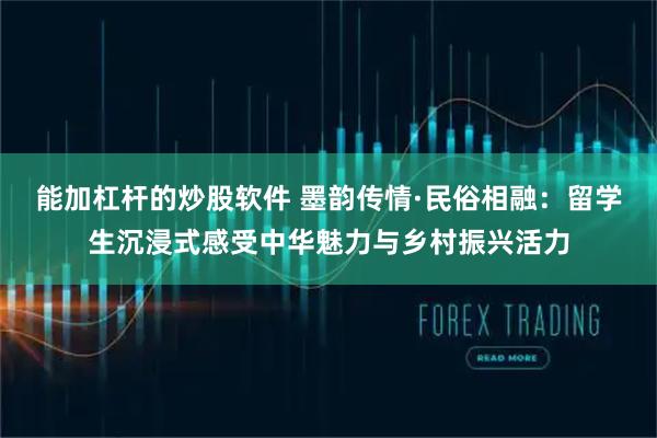 能加杠杆的炒股软件 墨韵传情·民俗相融:留学生沉浸式感受中华魅力与乡村振兴活力