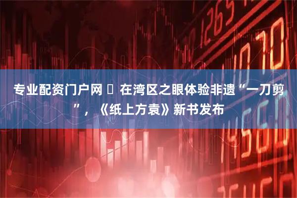 专业配资门户网 ​在湾区之眼体验非遗“一刀剪”，《纸上方袁》新书发布