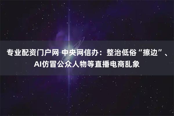 专业配资门户网 中央网信办：整治低俗“擦边”、AI仿冒公众人物等直播电商乱象