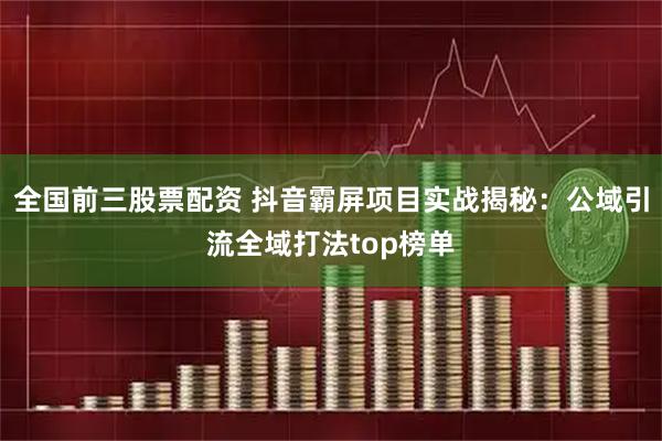 全国前三股票配资 抖音霸屏项目实战揭秘：公域引流全域打法top榜单