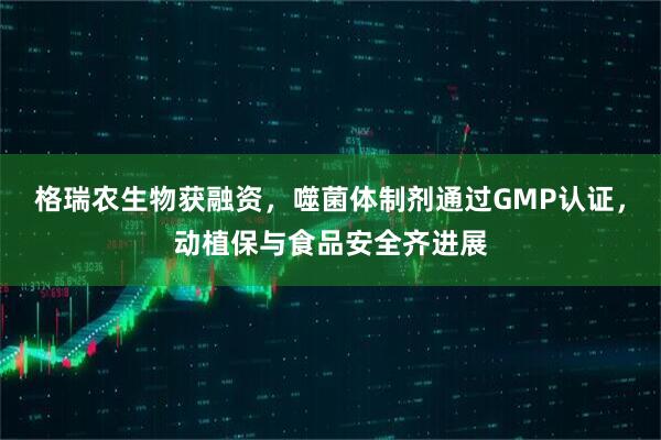 格瑞农生物获融资，噬菌体制剂通过GMP认证，动植保与食品安全齐进展