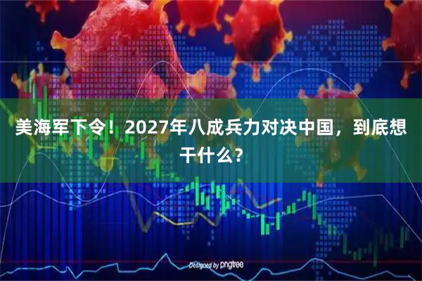美海军下令!2027年八成兵力对决中国,到底想干什么?