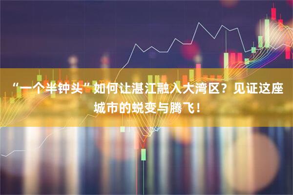 “一个半钟头”如何让湛江融入大湾区？见证这座城市的蜕变与腾飞！
