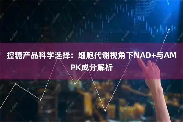 控糖产品科学选择：细胞代谢视角下NAD+与AMPK成分解析