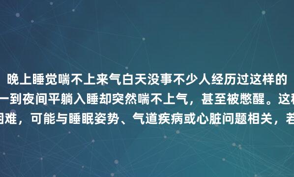 晚上睡觉喘不上来气白天没事不少人经历过这样的困扰：白天呼吸顺畅，一到夜间平躺入睡却突然喘不上气，甚至被憋醒。这种“昼夜差异”的呼吸困难，可能与睡眠姿势、气道疾病或心脏问题相关，若长期忽视，可能引发严重健康风险。夜间喘憋的常见病因：从气道到心脏的“夜间陷阱”夜间平躺时，身体处于水平...