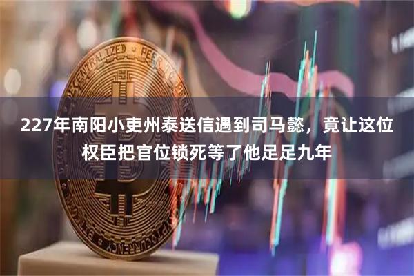 227年南阳小吏州泰送信遇到司马懿，竟让这位权臣把官位锁死等了他足足九年