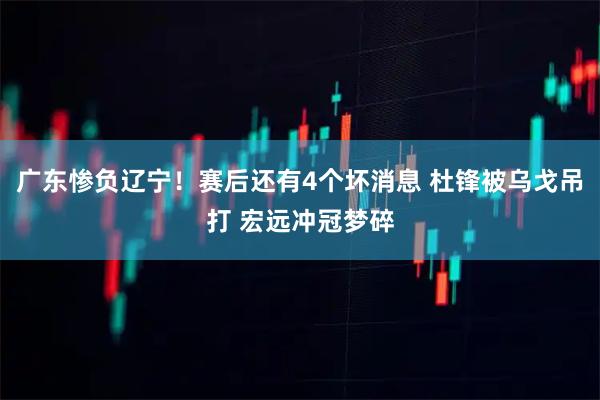 广东惨负辽宁！赛后还有4个坏消息 杜锋被乌戈吊打 宏远冲冠梦碎