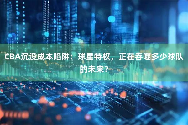 CBA沉没成本陷阱：球星特权，正在吞噬多少球队的未来？