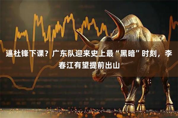 逼杜锋下课？广东队迎来史上最“黑暗”时刻，李春江有望提前出山