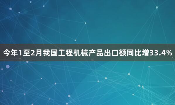 今年1至2月我国工程机械产品出口额同比增33.4%