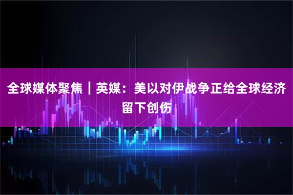 全球媒体聚焦︱英媒：美以对伊战争正给全球经济留下创伤