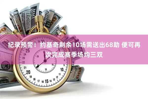 纪录预警！约基奇剩余10场需送出68助 便可再次完成赛季场均三双