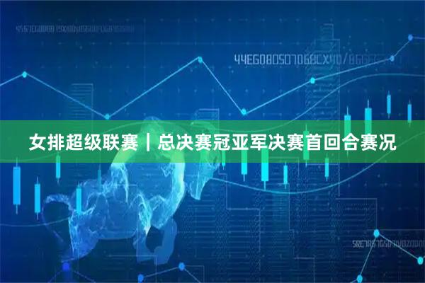 女排超级联赛｜总决赛冠亚军决赛首回合赛况