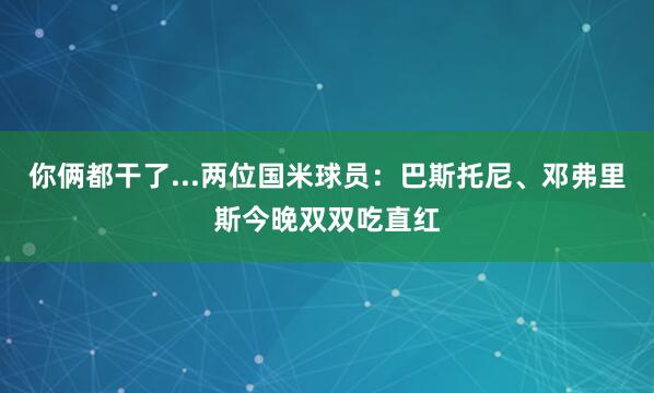 你俩都干了...两位国米球员：巴斯托尼、邓弗里斯今晚双双吃直红