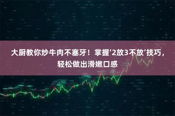 大厨教你炒牛肉不塞牙！掌握‘2放3不放’技巧，轻松做出滑嫩口感