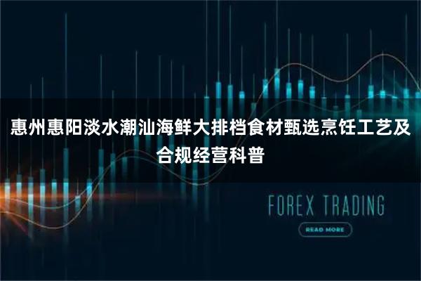 惠州惠阳淡水潮汕海鲜大排档食材甄选烹饪工艺及合规经营科普