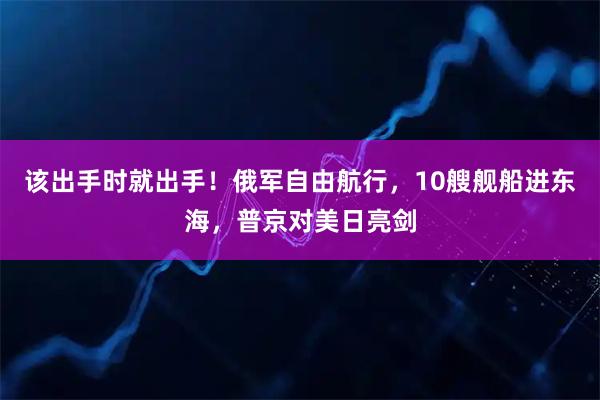该出手时就出手！俄军自由航行，10艘舰船进东海，普京对美日亮剑