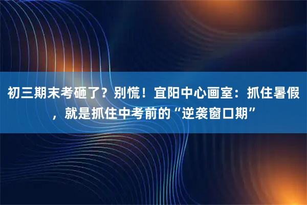 初三期末考砸了？别慌！宜阳中心画室：抓住暑假，就是抓住中考前的“逆袭窗口期”