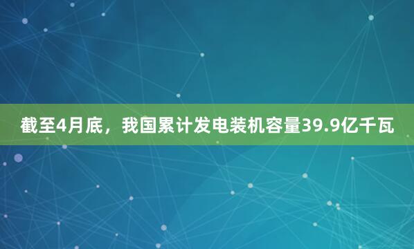截至4月底，我国累计发电装机容量39.9亿千瓦